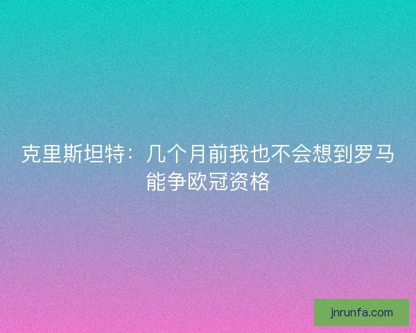 克里斯坦特：几个月前我也不会想到罗马能争欧冠资格