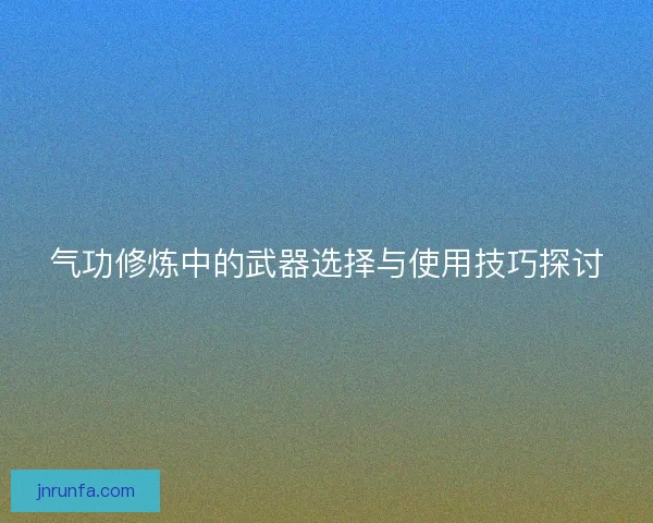 气功修炼中的武器选择与使用技巧探讨