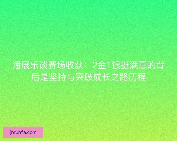 潘展乐谈赛场收获：2金1银挺满意的背后是坚持与突破成长之路历程
