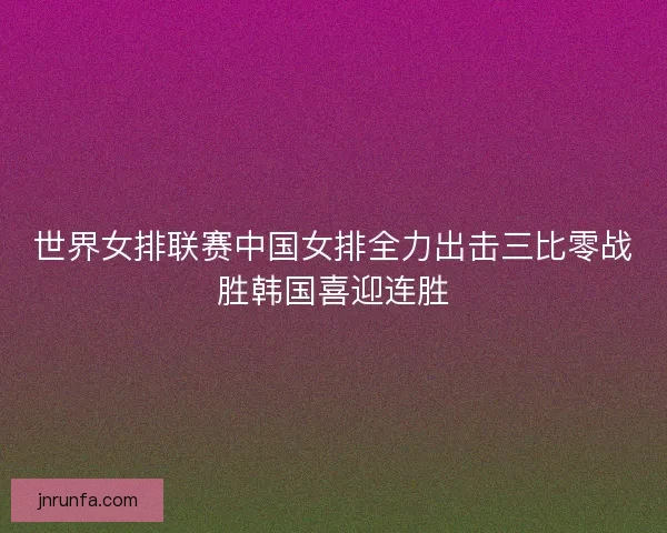 世界女排联赛中国女排全力出击三比零战胜韩国喜迎连胜