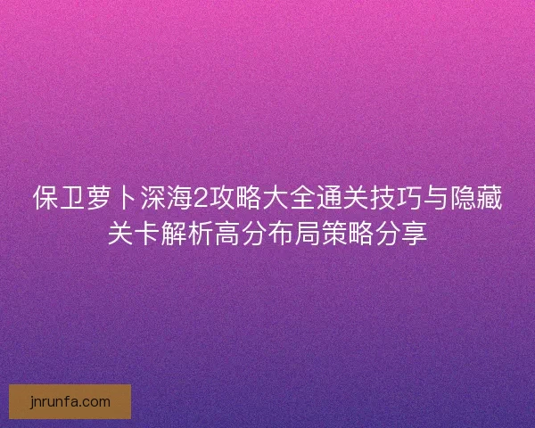 保卫萝卜深海2攻略大全通关技巧与隐藏关卡解析高分布局策略分享