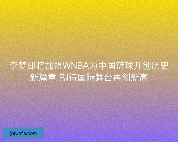 李梦即将加盟WNBA为中国篮球开创历史新篇章 期待国际舞台再创新高