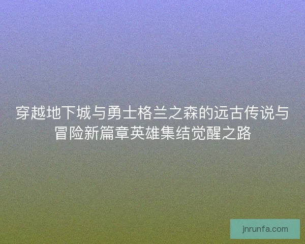 穿越地下城与勇士格兰之森的远古传说与冒险新篇章英雄集结觉醒之路