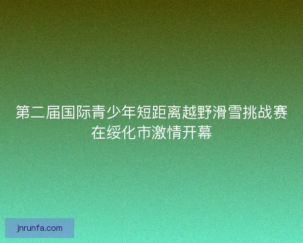 第二届国际青少年短距离越野滑雪挑战赛在绥化市激情开幕