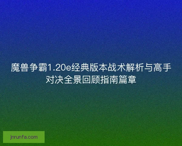 魔兽争霸1.20e经典版本战术解析与高手对决全景回顾指南篇章