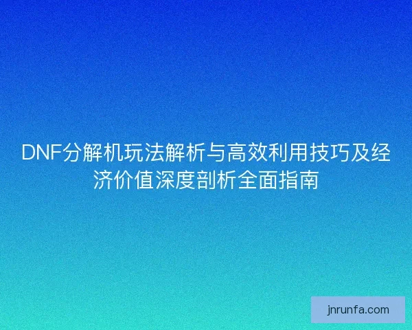 DNF分解机玩法解析与高效利用技巧及经济价值深度剖析全面指南