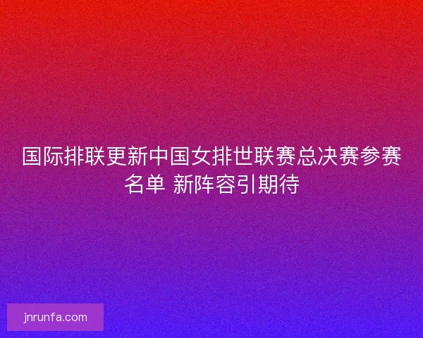 国际排联更新中国女排世联赛总决赛参赛名单 新阵容引期待