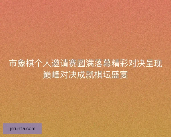 市象棋个人邀请赛圆满落幕精彩对决呈现巅峰对决成就棋坛盛宴