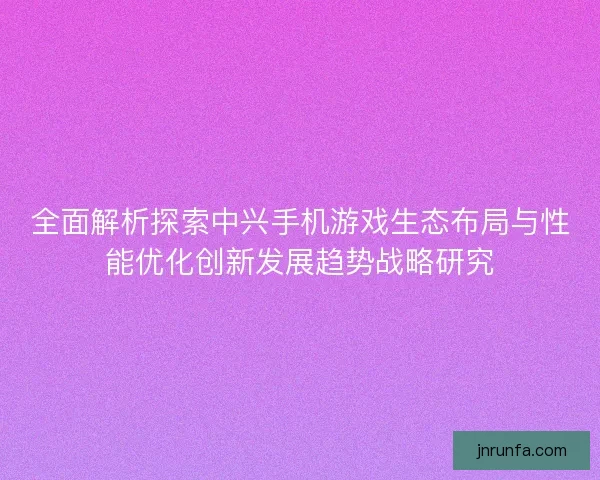 全面解析探索中兴手机游戏生态布局与性能优化创新发展趋势战略研究