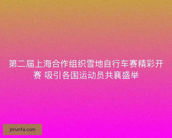 第二届上海合作组织雪地自行车赛精彩开赛 吸引各国运动员共襄盛举