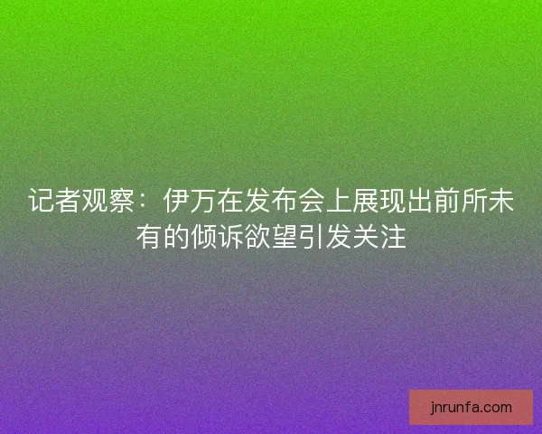 记者观察：伊万在发布会上展现出前所未有的倾诉欲望引发关注