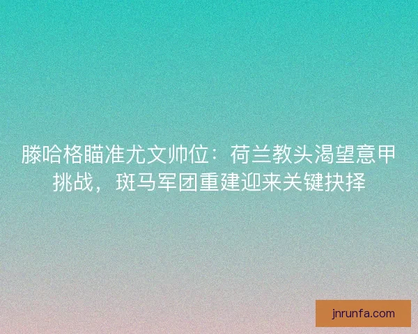 滕哈格瞄准尤文帅位：荷兰教头渴望意甲挑战，斑马军团重建迎来关键抉择