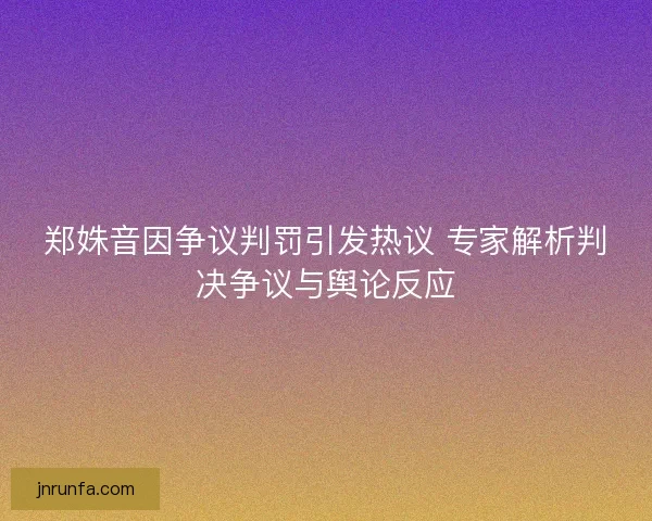郑姝音因争议判罚引发热议 专家解析判决争议与舆论反应